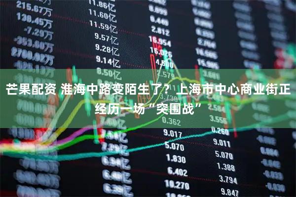 芒果配资 淮海中路变陌生了？上海市中心商业街正经历一场“突围战”