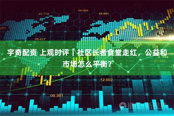 宇奇配资 上观时评｜社区长者食堂走红，公益和市场怎么平衡？
